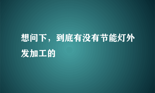 想问下，到底有没有节能灯外发加工的