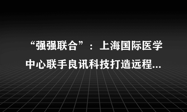 “强强联合”：上海国际医学中心联手良讯科技打造远程医疗服务平台