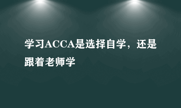 学习ACCA是选择自学，还是跟着老师学