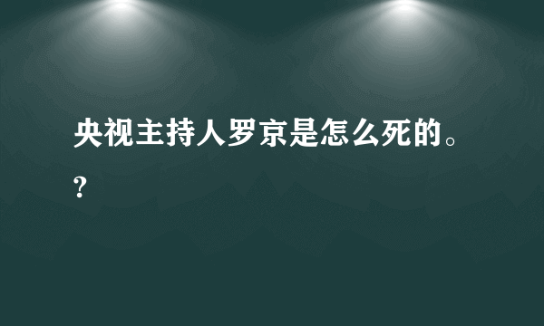 央视主持人罗京是怎么死的。?