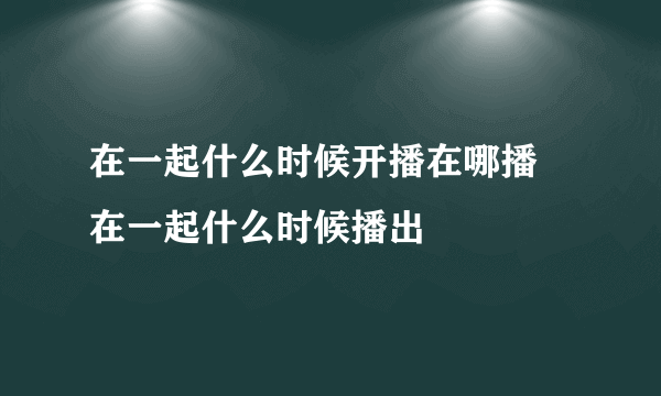 在一起什么时候开播在哪播 在一起什么时候播出