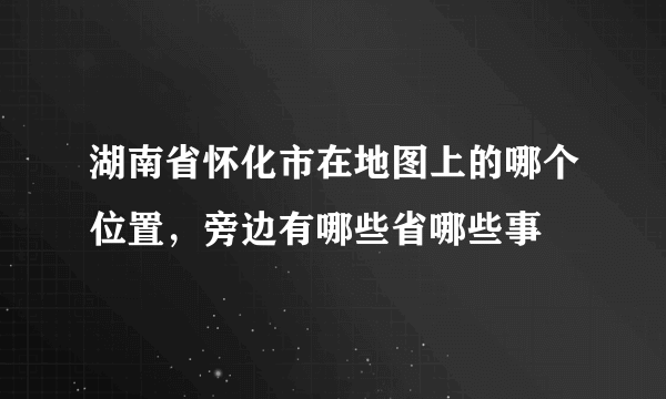 湖南省怀化市在地图上的哪个位置，旁边有哪些省哪些事