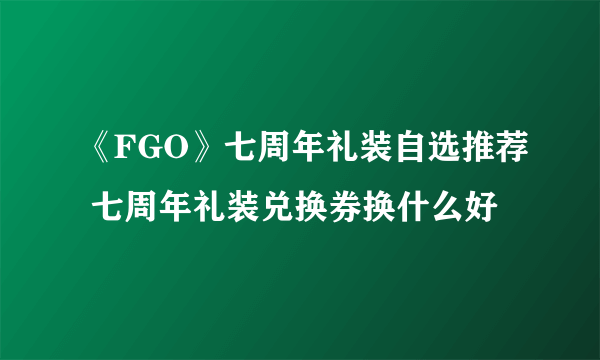 《FGO》七周年礼装自选推荐 七周年礼装兑换券换什么好