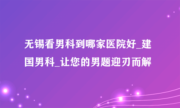 无锡看男科到哪家医院好_建国男科_让您的男题迎刃而解