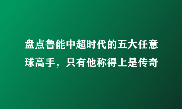 盘点鲁能中超时代的五大任意球高手，只有他称得上是传奇