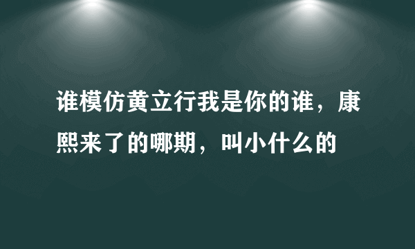 谁模仿黄立行我是你的谁，康熙来了的哪期，叫小什么的