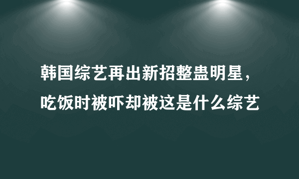 韩国综艺再出新招整蛊明星，吃饭时被吓却被这是什么综艺