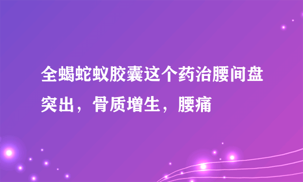 全蝎蛇蚁胶囊这个药治腰间盘突出，骨质增生，腰痛