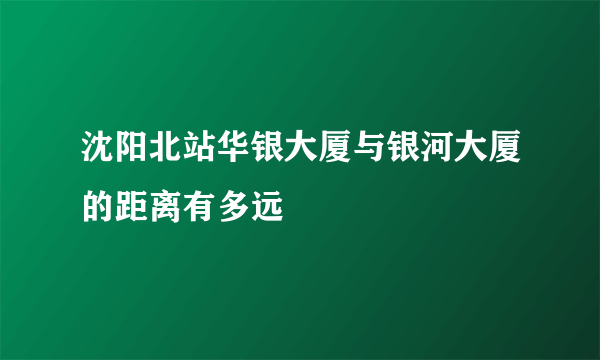 沈阳北站华银大厦与银河大厦的距离有多远