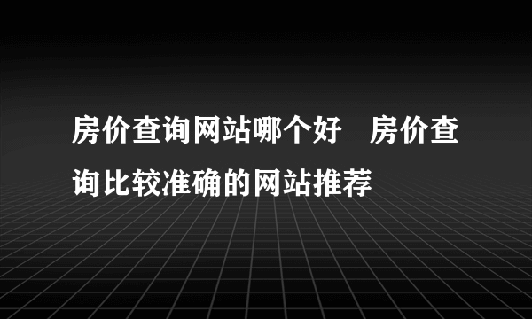 房价查询网站哪个好   房价查询比较准确的网站推荐