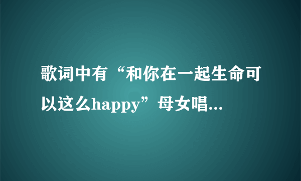 歌词中有“和你在一起生命可以这么happy”母女唱的，什么歌？