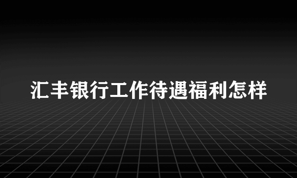 汇丰银行工作待遇福利怎样