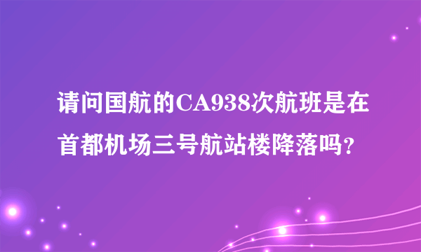 请问国航的CA938次航班是在首都机场三号航站楼降落吗？