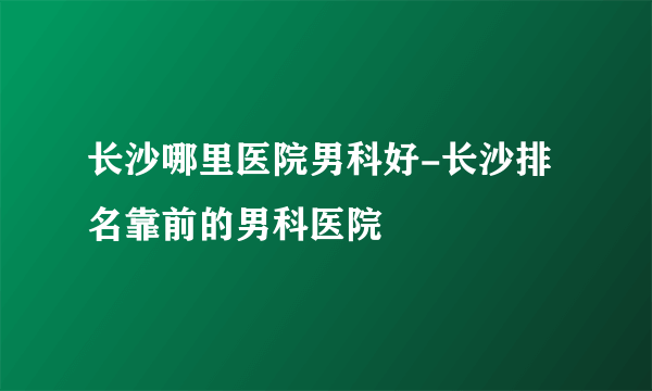 长沙哪里医院男科好-长沙排名靠前的男科医院