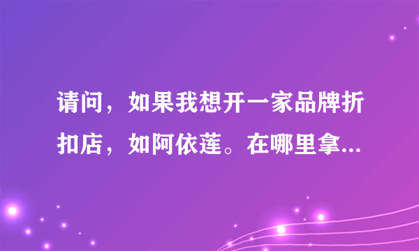 请问，如果我想开一家品牌折扣店，如阿依莲。在哪里拿货，或加盟啊？大约投资多少？