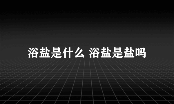 浴盐是什么 浴盐是盐吗