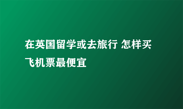 在英国留学或去旅行 怎样买飞机票最便宜