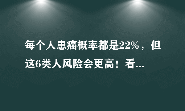 每个人患癌概率都是22%，但这6类人风险会更高！看看有没有你？