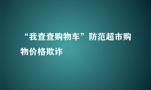 “我查查购物车”防范超市购物价格欺诈