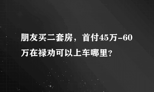 朋友买二套房，首付45万-60万在禄劝可以上车哪里？