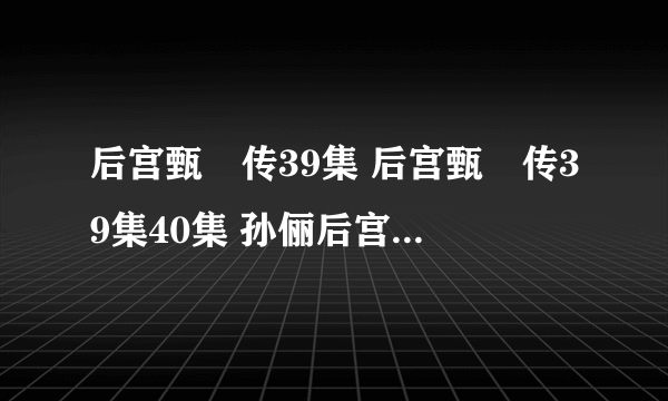 后宫甄嬛传39集 后宫甄嬛传39集40集 孙俪后宫甄嬛传电视剧第39集全集