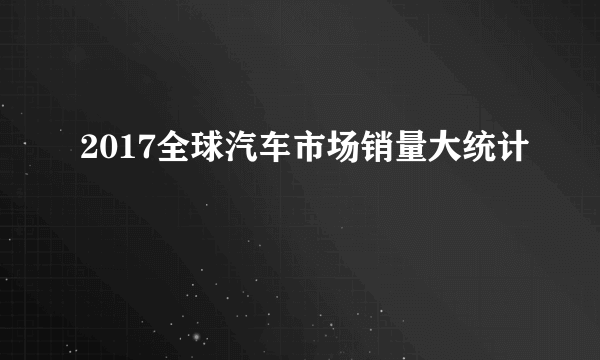 2017全球汽车市场销量大统计