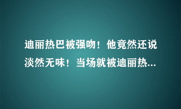 迪丽热巴被强吻！他竟然还说淡然无味！当场就被迪丽热巴一巴掌！