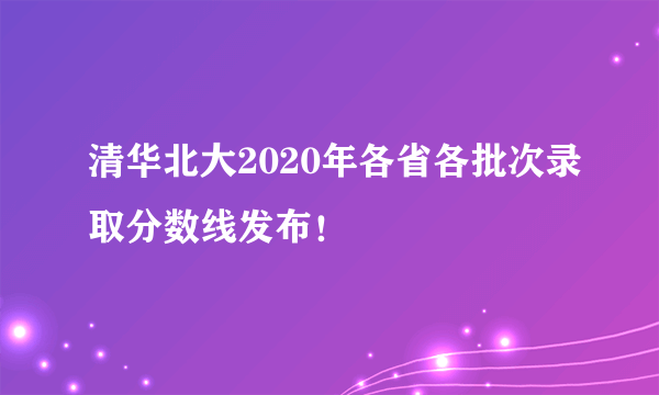 清华北大2020年各省各批次录取分数线发布！