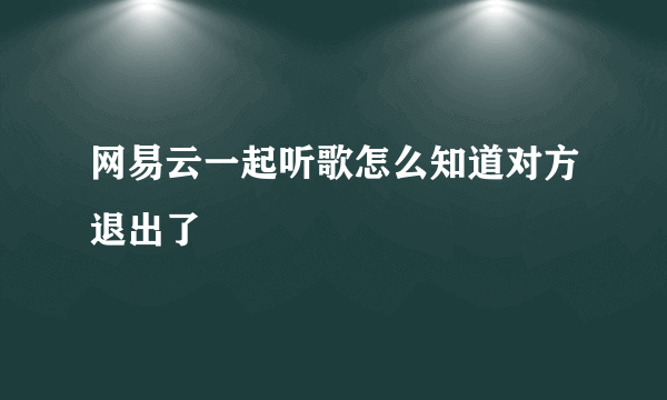 网易云一起听歌怎么知道对方退出了