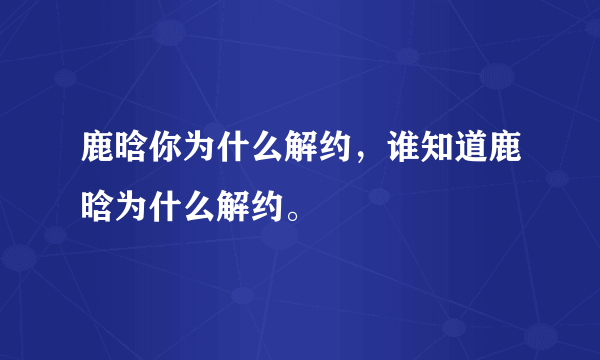 鹿晗你为什么解约，谁知道鹿晗为什么解约。