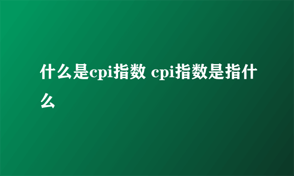 什么是cpi指数 cpi指数是指什么