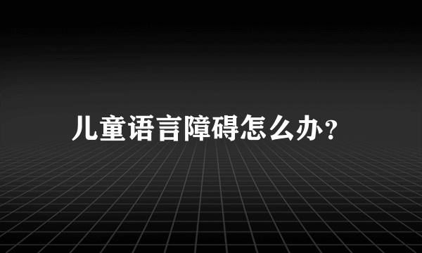 儿童语言障碍怎么办？