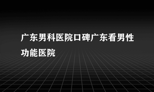 广东男科医院口碑广东看男性功能医院