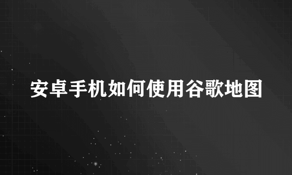 安卓手机如何使用谷歌地图