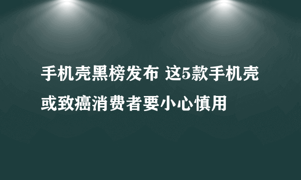 手机壳黑榜发布 这5款手机壳或致癌消费者要小心慎用