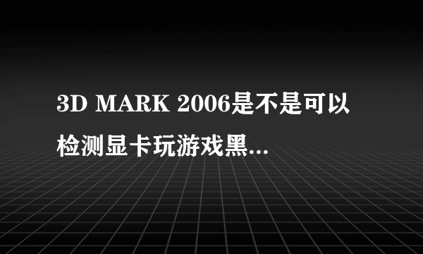 3D MARK 2006是不是可以检测显卡玩游戏黑屏卡死问题!为什么我玩游戏总是卡死,黑屏,不然就