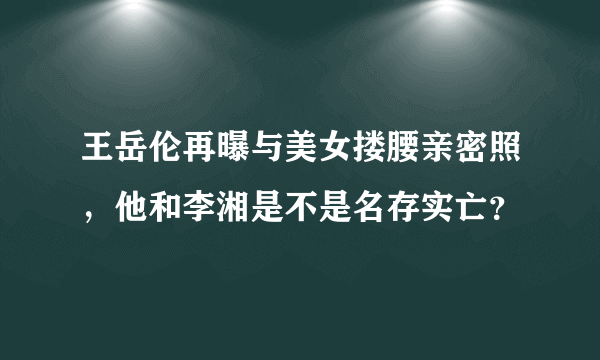 王岳伦再曝与美女搂腰亲密照，他和李湘是不是名存实亡？