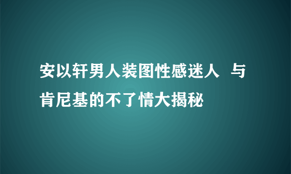 安以轩男人装图性感迷人  与肯尼基的不了情大揭秘