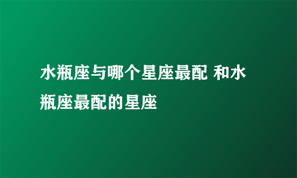 水瓶座与哪个星座最配 和水瓶座最配的星座