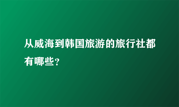 从威海到韩国旅游的旅行社都有哪些？