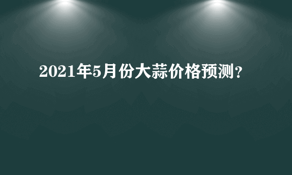 2021年5月份大蒜价格预测？