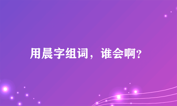 用晨字组词，谁会啊？