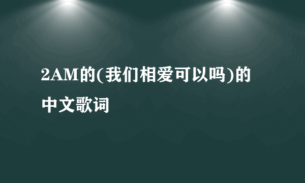 2AM的(我们相爱可以吗)的中文歌词