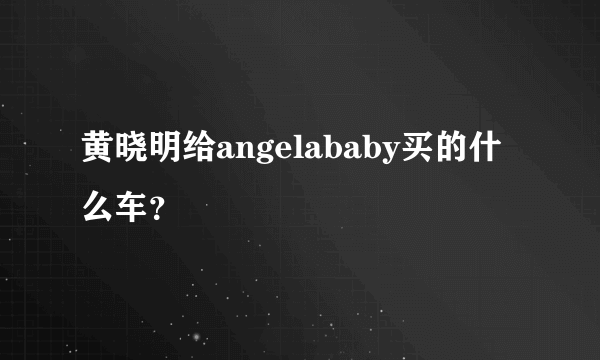 黄晓明给angelababy买的什么车？