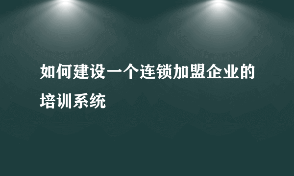 如何建设一个连锁加盟企业的培训系统