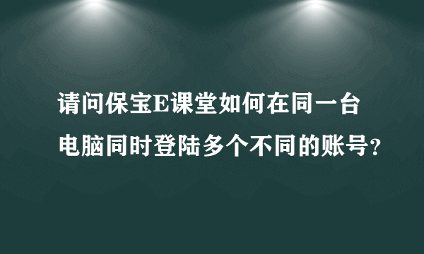 请问保宝E课堂如何在同一台电脑同时登陆多个不同的账号？