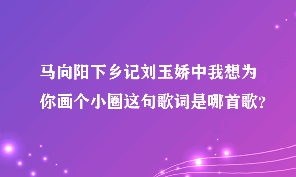 马向阳下乡记刘玉娇中我想为你画个小圈这句歌词是哪首歌？