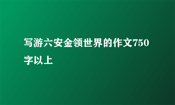 写游六安金领世界的作文750字以上