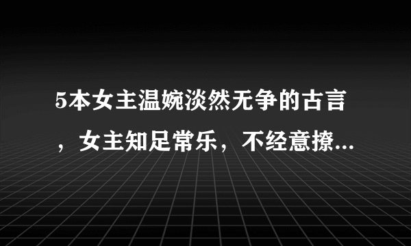 5本女主温婉淡然无争的古言，女主知足常乐，不经意撩动他心！