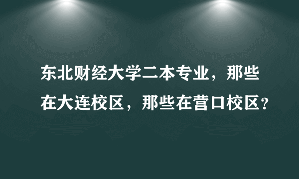 东北财经大学二本专业，那些在大连校区，那些在营口校区？